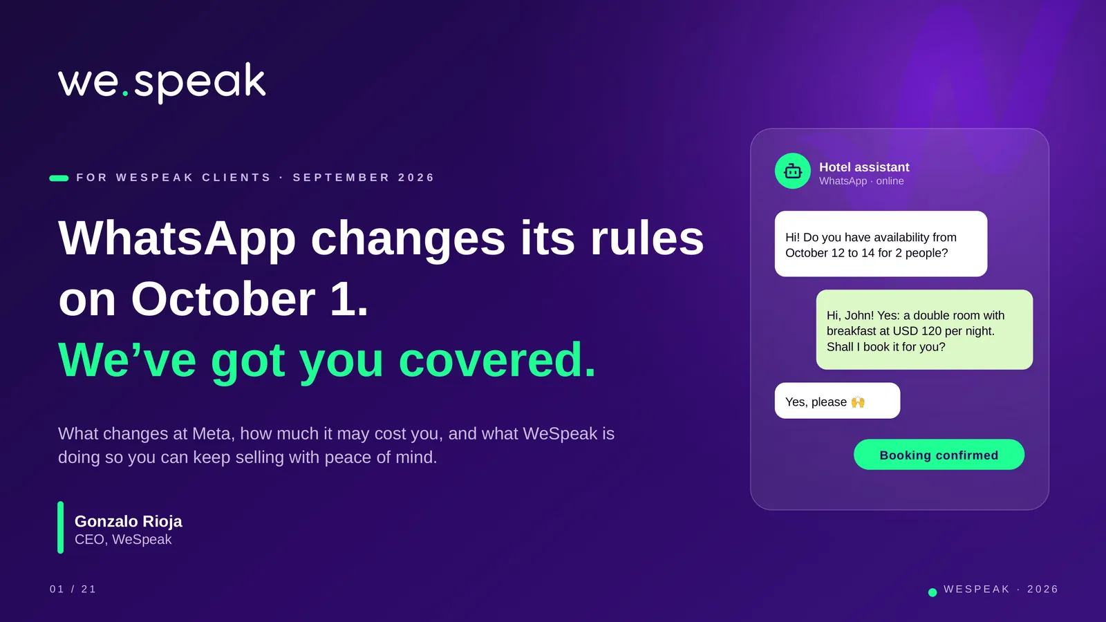 F O R W E S P E A K C L I E N T S · S E P T E M B E R 2 0 2 6 · WhatsApp changes its rules · on October 1. · We’ve got you covered. · What changes at Meta, how much it may cost you, and what WeSpeak is · doing so you can keep selling with peace of mind. · Gonzalo Rioja · CEO, WeSpeak · Hotel assistant · WhatsApp · online · Hi! Do you have availability from · October 12 to 14 for 2 people? · Hi, John! Yes: a double room with · breakfast at USD 120 per night. · Shall I book it for you? · Yes, please 🙌 · Booking confirmed