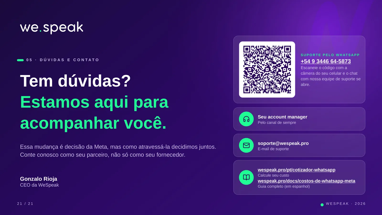 0 5 · D Ú V I D A S E C O N T A T O · Tem dúvidas? · Estamos aqui para · acompanhar você. · Essa mudança é decisão da Meta, mas como atravessá-la decidimos juntos. · Conte conosco como seu parceiro, não só como seu fornecedor. · Gonzalo Rioja · CEO da WeSpeak · S U P O R T E P E L O W H AT S A P P · +54 9 3446 64-5873 · Escaneie o código com a · câmera do seu celular e o chat · com nossa equipe de suporte se · abre. · Seu account manager · Pelo canal de sempre · soporte@wespeak.pro · E-mail de suporte · wespeak.pro/pt/cotizador-whatsapp · Calcule seu custo · wespeak.pro/docs/costos-de-whatsapp