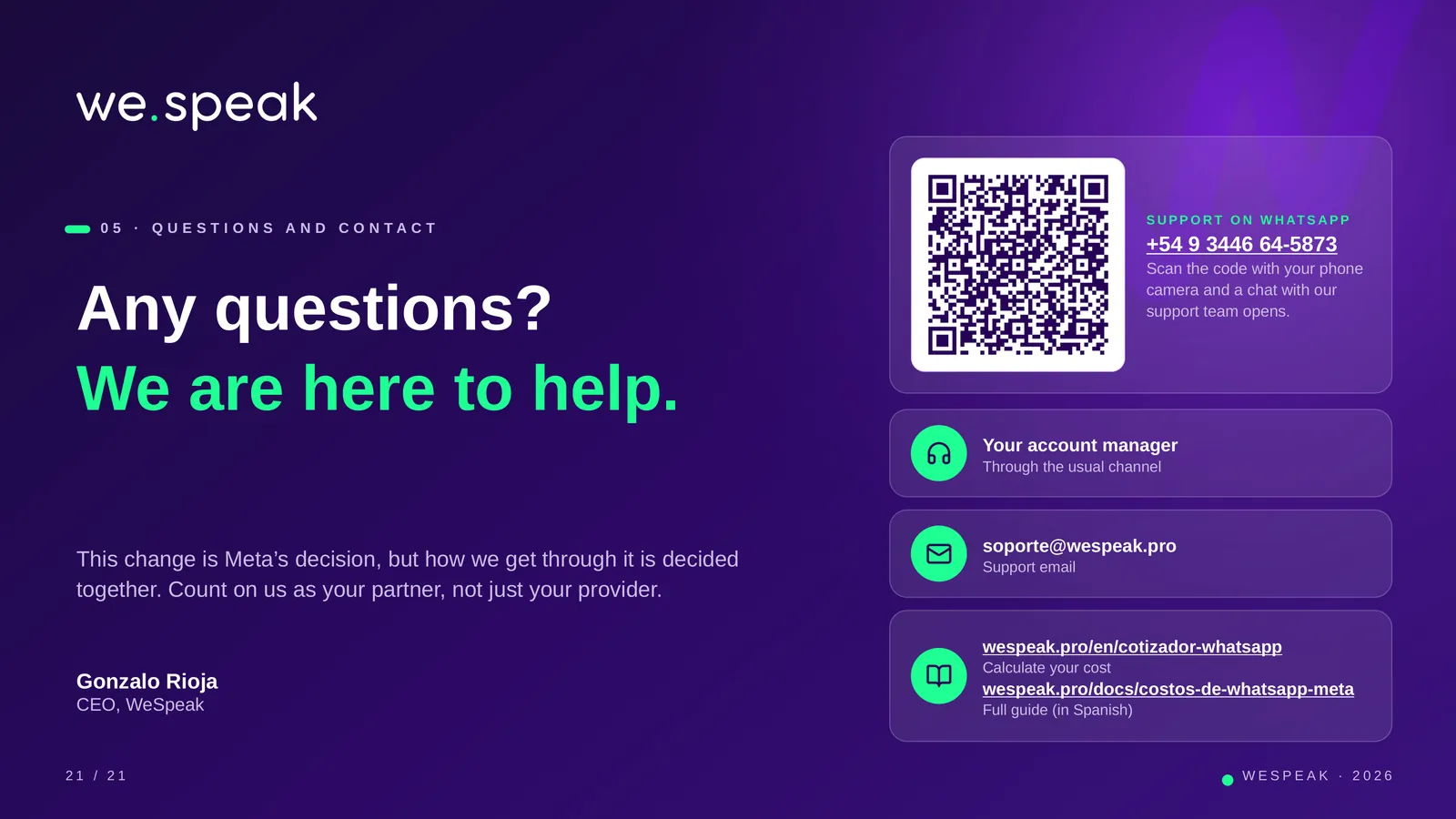 0 5 · Q U E S T I O N S A N D C O N T A C T · Any questions? · We are here to help. · This change is Meta’s decision, but how we get through it is decided · together. Count on us as your partner, not just your provider. · Gonzalo Rioja · CEO, WeSpeak · S U P P O R T O N W H AT S A P P · +54 9 3446 64-5873 · Scan the code with your phone · camera and a chat with our · support team opens. · Your account manager · Through the usual channel · soporte@wespeak.pro · Support email · wespeak.pro/en/cotizador-whatsapp · Calculate your cost · wespeak.pro/docs/costos-de-whatsapp-meta · Full guide (in Spa